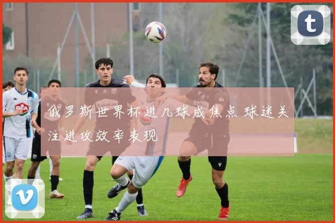 俄罗斯世界杯进几球成焦点 球迷关注进攻效率表现