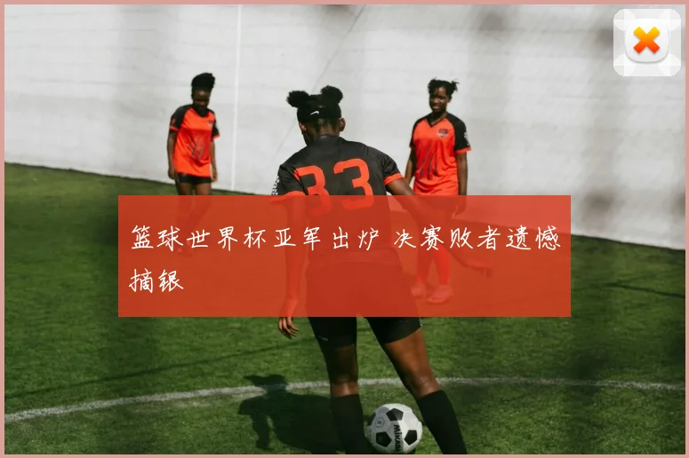 篮球世界杯亚军出炉 决赛败者遗憾摘银