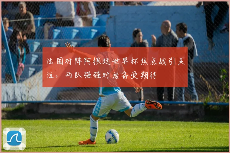 法国对阵阿根廷世界杯焦点战引关注,两队强强对话备受期待