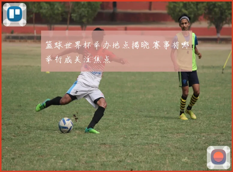 篮球世界杯举办地点揭晓 赛事将哪举行成关注焦点