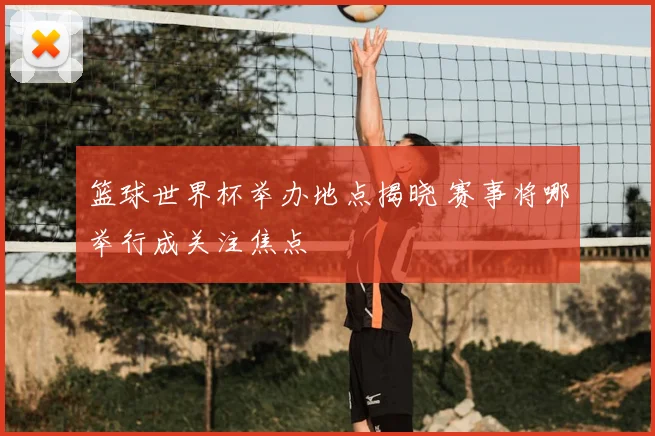 篮球世界杯举办地点揭晓 赛事将哪举行成关注焦点