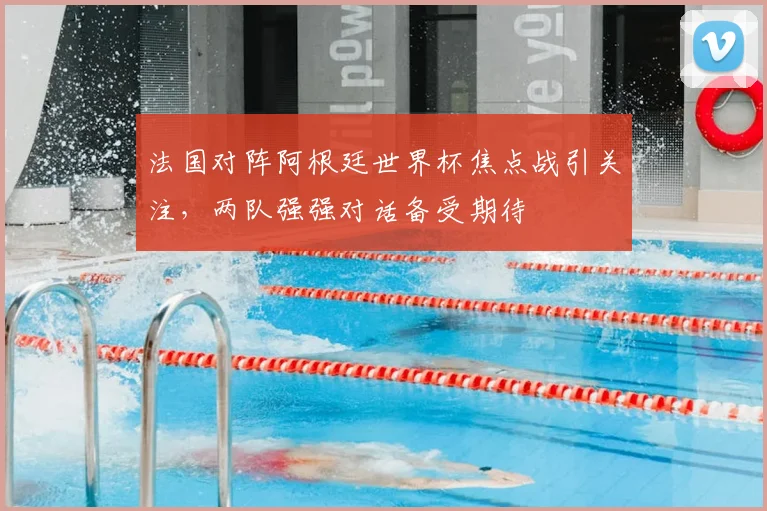 法国对阵阿根廷世界杯焦点战引关注，两队强强对话备受期待