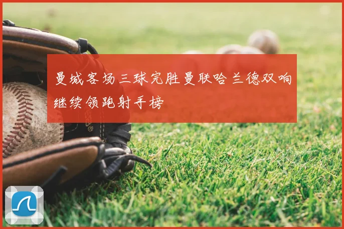 曼城客场三球完胜曼联哈兰德双响继续领跑射手榜