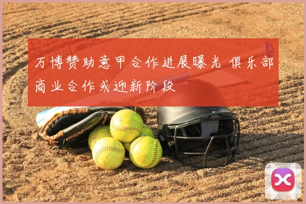 万博赞助意甲合作进展曝光 俱乐部商业合作或迎新阶段