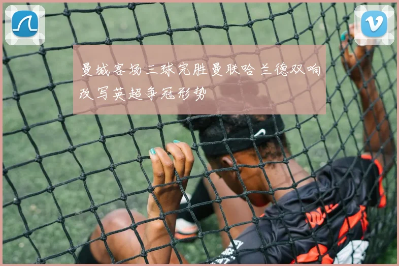 曼城客场三球完胜曼联哈兰德双响改写英超争冠形势