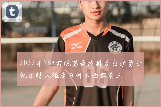 2022年NBA常规赛最终排名出炉勇士凯尔特人雄鹿分列东西部前三