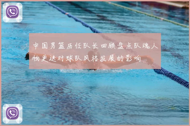 中国男篮历任队长回顾盘点队魂人物更迭对球队风格发展的影响