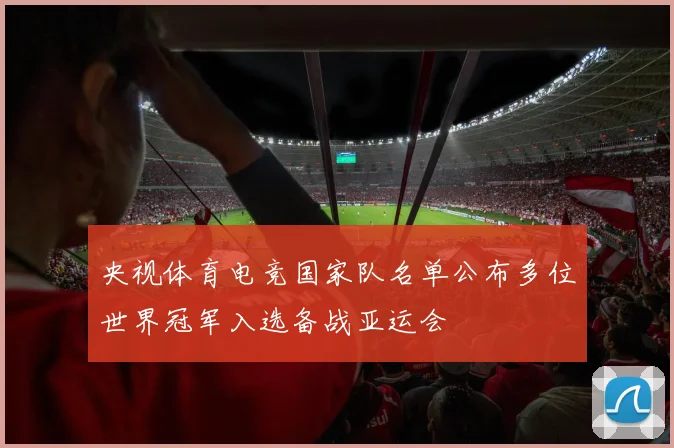央视体育电竞国家队名单公布多位世界冠军入选备战亚运会