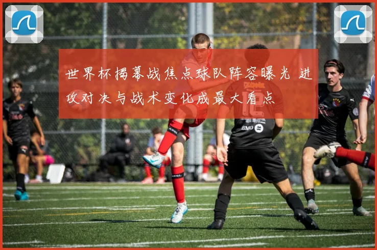 世界杯揭幕战焦点球队阵容曝光 进攻对决与战术变化成最大看点