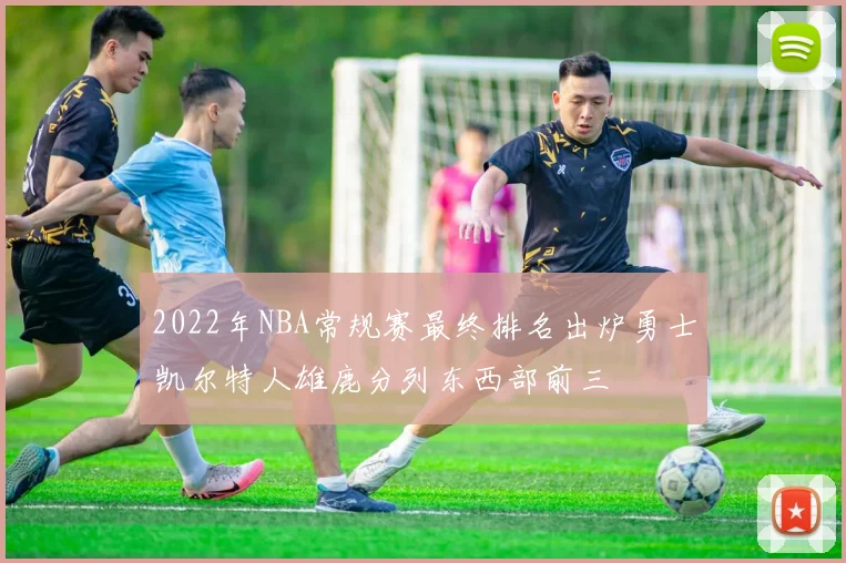 2022年NBA常规赛最终排名出炉勇士凯尔特人雄鹿分列东西部前三