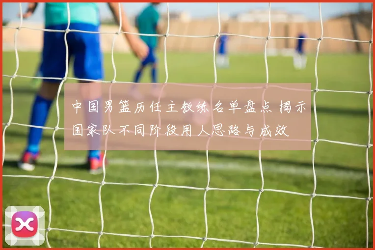 中国男篮历任主教练名单盘点 揭示国家队不同阶段用人思路与成效