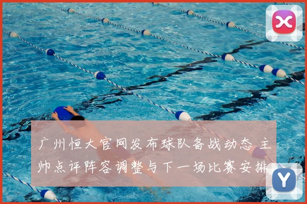 广州恒大官网发布球队备战动态 主帅点评阵容调整与下一场比赛安排