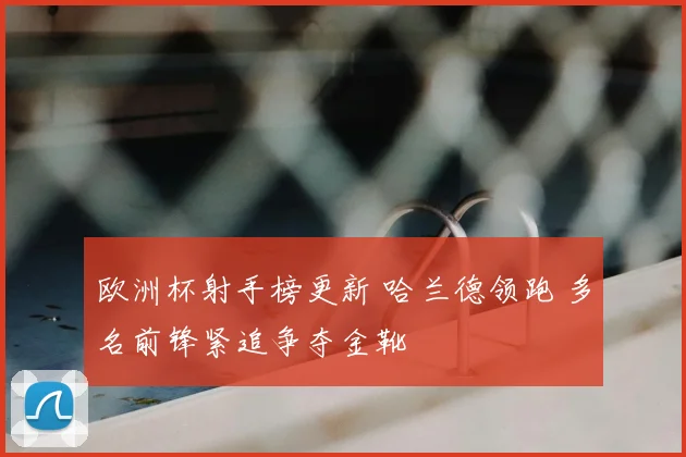 欧洲杯射手榜更新 哈兰德领跑 多名前锋紧追争夺金靴