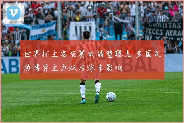 世界杯主客场赛制调整曝光 多国足协博弈主办权与球市影响