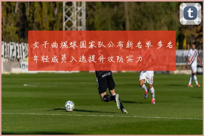 女子曲棍球国家队公布新名单 多名年轻成员入选提升攻防实力
