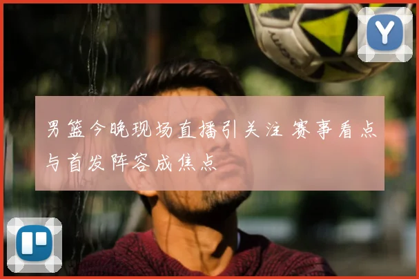 男篮今晚现场直播引关注 赛事看点与首发阵容成焦点