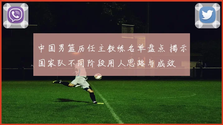 中国男篮历任主教练名单盘点 揭示国家队不同阶段用人思路与成效