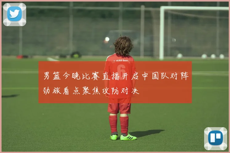 男篮今晚比赛直播开启中国队对阵劲旅看点聚焦攻防对决