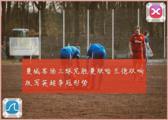 曼城客场三球完胜曼联哈兰德双响改写英超争冠形势