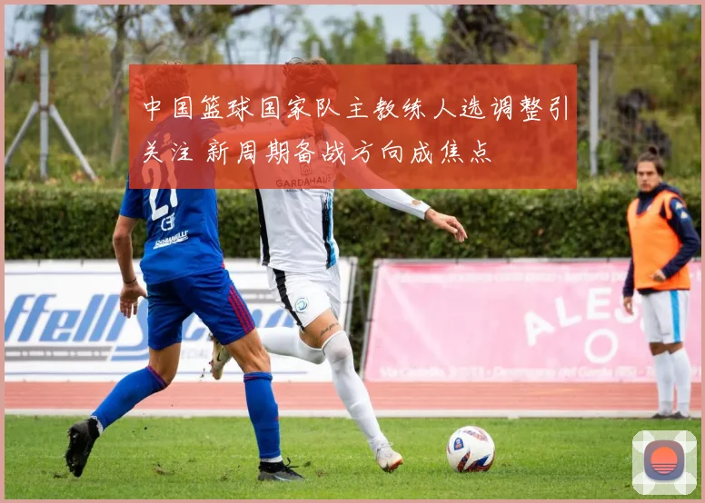 中国篮球国家队主教练人选调整引关注 新周期备战方向成焦点