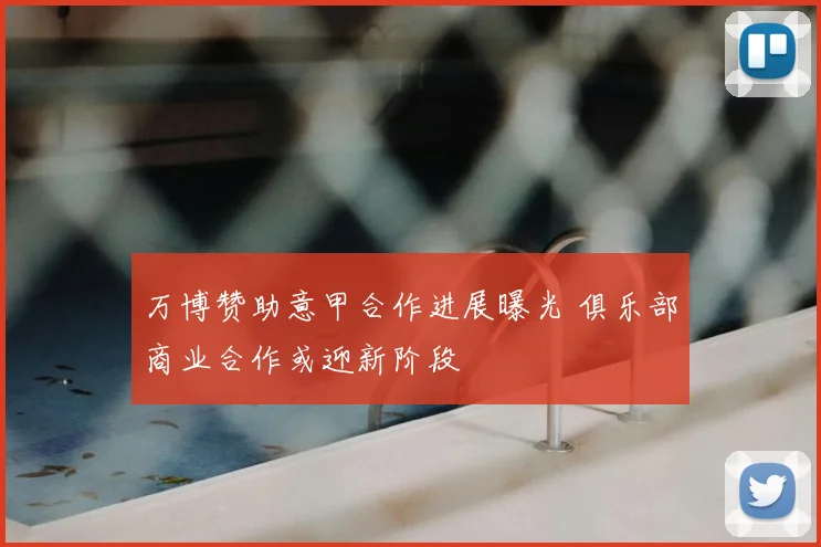 万博赞助意甲合作进展曝光 俱乐部商业合作或迎新阶段