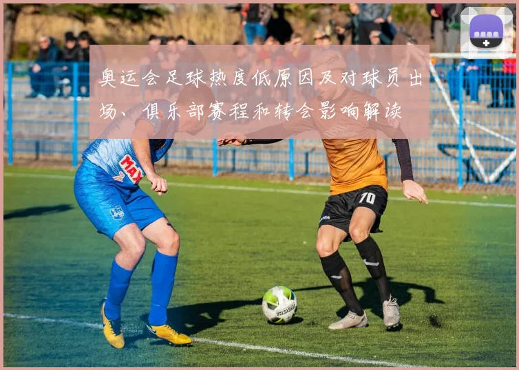 奥运会足球热度低原因及对球员出场、俱乐部赛程和转会影响解读