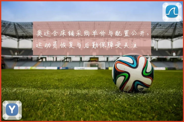 奥运会床铺采购单价与配置公开，运动员恢复与后勤保障受关注