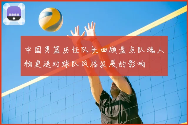 中国男篮历任队长回顾盘点队魂人物更迭对球队风格发展的影响