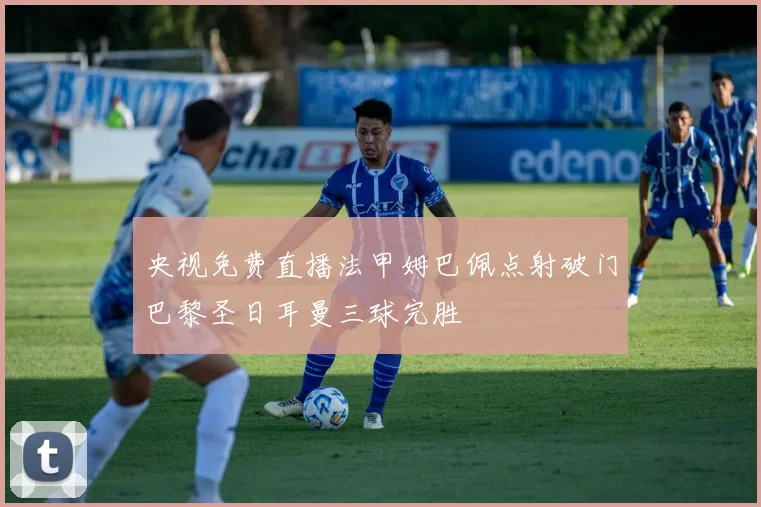 央视免费直播法甲姆巴佩点射破门巴黎圣日耳曼三球完胜