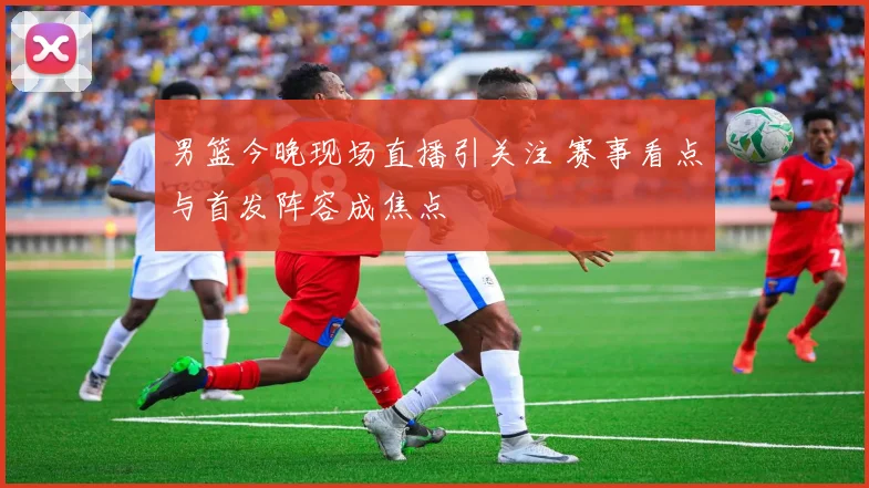 男篮今晚现场直播引关注 赛事看点与首发阵容成焦点
