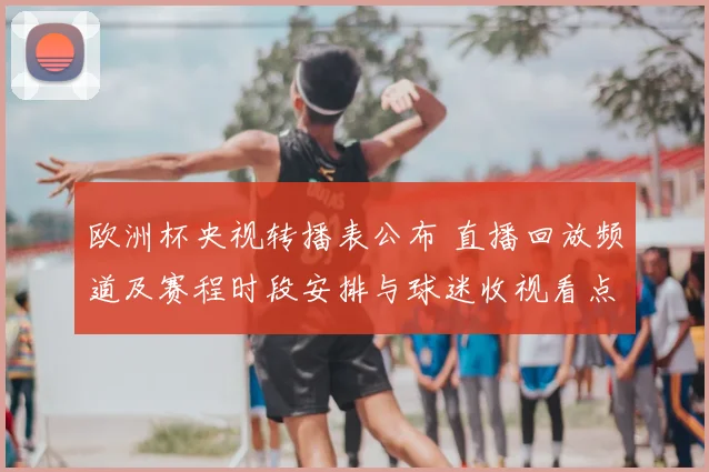 欧洲杯央视转播表公布 直播回放频道及赛程时段安排与球迷收视看点
